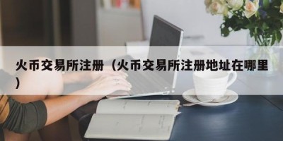 火币交易所注册（火币交易所注册地址在哪里）