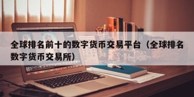 全球排名前十的数字货币交易平台（全球排名数字货币交易所）