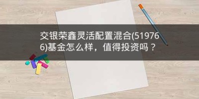 交银荣鑫灵活配置混合(519766)基金怎么样，值得投资吗？